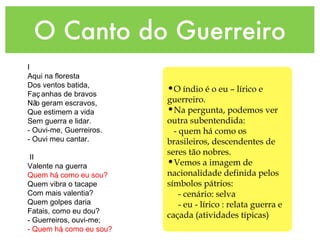 O Canto do Guerreiro
I
Aqui na floresta
Dos ventos batida,
Faç anhas de bravos
Nã
o geram escravos,
Que estimem a vida
Sem guerra e lidar.
- Ouvi-me, Guerreiros.
- Ouvi meu cantar.
II
Valente na guerra
Quem há
, como eu sou?
Quem vibra o tacape
Com mais valentia?
Quem golpes daria
Fatais, como eu dou?
- Guerreiros, ouvi-me;
- Quem há
, como eu sou?
•O índio é o eu – lírico e
guerreiro.
•Na pergunta, podemos ver
outra subentendida:
- quem há como os
brasileiros, descendentes de
seres tão nobres.
•Vemos a imagem de
nacionalidade definida pelos
símbolos pátrios:
- cenário: selva
- eu - lírico : relata guerra e
caçada (atividades típicas)
 