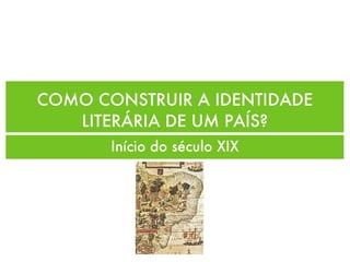 COMO CONSTRUIR A IDENTIDADE
LITERÁRIA DE UM PAÍS?
Início do século XIX
 