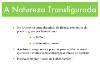 A Natureza Transfigurada
• No lirismo há outra descrição da filiação romântica do
poeta: o gosto por temas como:
★ solidão
★ sofrimento amoroso
• A natureza surge nesses poemas para acolher o sujeito
que sofre e muitas vezes concretiza o estado do espírito.
• Poema exemplar: “Leito de Folhas Verdes”
 