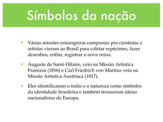 Símbolos da nação
• Várias missões estrangeiras compostas pro cientistas e
artistas vieram ao Brasil para coletar espécimes, fazer
desenhos, enfim, registrar o novo reino.
• Auguste de Saint-Hilaire, veio na Missão Artística
Francesa (1816) e Carl Friedrich von Martius veio na
Missão Artística Austríaca (1817).
• Eles identificaram o índio e a natureza como símbolos
da identidade brasileira e também trouxeram ideias
nacionalistas da Europa.
 