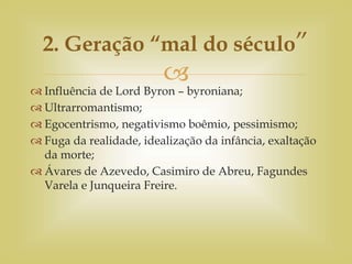 
 Influência de Lord Byron – byroniana;
 Ultrarromantismo;
 Egocentrismo, negativismo boêmio, pessimismo;
 Fuga da realidade, idealização da infância, exaltação
da morte;
 Ávares de Azevedo, Casimiro de Abreu, Fagundes
Varela e Junqueira Freire.
2. Geração “mal do século”
 