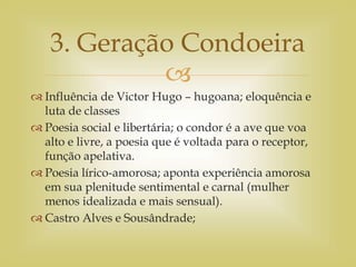 
 Influência de Victor Hugo – hugoana; eloquência e
luta de classes
 Poesia social e libertária; o condor é a ave que voa
alto e livre, a poesia que é voltada para o receptor,
função apelativa.
 Poesia lírico-amorosa; aponta experiência amorosa
em sua plenitude sentimental e carnal (mulher
menos idealizada e mais sensual).
 Castro Alves e Sousândrade;
3. Geração Condoeira
 