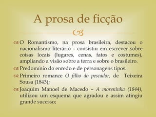 
 O Romantismo, na prosa brasileira, destacou o
nacionalismo literário – consistiu em escrever sobre
coisas locais (lugares, cenas, fatos e costumes),
ampliando a visão sobre a terra e sobre o brasileiro.
 Predomínio do enredo e de personagens tipos.
 Primeiro romance O filho do pescador, de Teixeira
Sousa (1843);
 Joaquim Manoel de Macedo – A moreninha (1844),
utilizou um esquema que agradou e assim atingiu
grande sucesso;
A prosa de ficção
 