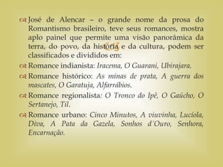 
 José de Alencar – o grande nome da prosa do
Romantismo brasileiro, teve seus romances, mostra
aplo painel que permite uma visão panorâmica da
terra, do povo, da história e da cultura, podem ser
classificados e divididos em:
 Romance indianista: Iracema, O Guarani, Ubirajara.
 Romance histórico: As minas de prata, A guerra dos
mascates, O Garatuja, Alfarrábios.
 Romance regionalista: O Tronco do Ipê, O Gaúcho, O
Sertanejo, Til.
 Romance urbano: Cinco Minutos, A viuvinha, Lucíola,
Diva, A Pata da Gazela, Sonhos d΄Ouro, Senhora,
Encarnação.
 