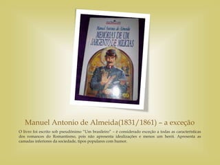 Manuel Antonio de Almeida(1831/1861) – a exceção
O livro foi escrito sob pseudônimo “Um brasileiro” – é considerado exceção a todas as características
dos romances do Romantismo, pois não apresenta idealizações e menos um herói. Apresenta as
camadas inferiores da sociedade, tipos populares com humor.
 