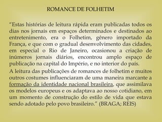 ROMANCE DE FOLHETIM
“Estas histórias de leitura rápida eram publicadas todos os
dias nos jornais em espaços determinados e destinados ao
entretenimento, era o Folhetim, gênero importado da
França, e que com o gradual desenvolvimento das cidades,
em especial o Rio de Janeiro, ocasionou a criação de
inúmeros jornais diários, encontrou amplo espaço de
publicação na capital do Império, e no interior do país.
A leitura das publicações de romances de folhetim e muitos
outros costumes influenciaram de uma maneira marcante a
formação da identidade nacional brasileira, que assimilava
os modelos europeus e os adaptava ao nosso cotidiano, em
um momento de construção do estilo de vida que estava
sendo adotado pelo povo brasileiro.” (BRAGA; REIS)
 