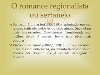 
 Bernardo Guimarães(1825/1884): admirado em seu
tempo, criticado pelos estudiosos atuais. Suas obras
mais importantes: Oseminarista (considerada sua
melhor obra), A escrava Isaura (sua obra mais
popular).
 Visconde de Taunay(1843/1899): autor que escreveu
mais de cinquenta livros, no entanto ficou conhecido
apenas por dois títulos: A retirada da Laguna e
Inocência.
O romance regionalista
ou sertanejo
 