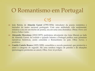 
 João Batista de Almeida Garret (1799/1854): introdutor da poesia romântica e
iniciador do teatro nacional português. Com uma atribulada vida sentimental,
retratou-a ora em um trecho de poema, ora em uma cena dramática. Obras: Flores sem
fruto e Folhas Caídas.
 Alexandre Herculano (1810/1877): participou ativamente das lutas liberais ao lado
de Almeida Garret, foi exilado e quando retorna a Portugal publica suas primeiras
narrativas históricas, assim consolida o Romantismo no país. Obra: Eurico, o
presbítero.
 Camilo Castelo Branco (1825/1890): consolidou a novela passional, que promovia o
amor à categoria do sagrado. Há uma randeza trágica de paixões e de situações
(personagens penitentes ao amor). Obra: Amor de perdição.
O Romantismo em Portugal
 