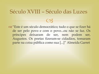 
 “Este é um século democrático; tudo o que se fizer há
de ser pelo povo e com o povo...ou não se faz. Os
príncipes deixaram de ser, nem podem ser,
Augustos. Os poetas fizeram-se cidadãos, tomaram
parte na coisa pública como sua [...]” Almeida Garret
Século XVIII – Século das Luzes
 