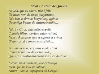 
Ideal – Antero de Quental
Aquela, que eu adoro, não é feita
De lírios nem de rosas purpurinas,
Não tem as formas languidas, divinas
Da antiga Vénus de cintura estreita...
Não é a Circe, cuja mão suspeita
Compõe filtros mortaes entre ruinas,
Nem a Amazona, que se agarra ás crinas
D'um corcel e combate satisfeita...
A mim mesmo pergunto, e não atino
Com o nome que dê a essa visão,
Que ora amostra ora esconde o meu destino...
É como uma miragem, que entrevejo,
Ideal, que nasceu na solidão,
Nuvem, sonho impalpável do Desejo...
 