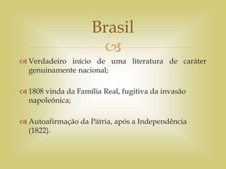
 Verdadeiro início de uma literatura de caráter
genuinamente nacional;
 1808 vinda da Família Real, fugitiva da invasão
napoleônica;
 Autoafirmação da Pátria, após a Independência
(1822).
Brasil
 