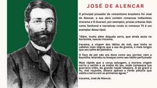 J O S É D E A L E N C A R
O principal prosador do romantismo brasileiro foi José
de Alencar, e sua obra contém romances indianistas
(Iracema e O Guarani, por exemplo), prosas urbanas (tais
como Senhora) e narrativas rurais (o romance Til é um
exemplar desse tipo).
“Além, muito além daquela serra, que ainda azula no
horizonte, nasceu Iracema.
Iracema, a virgem dos lábios de mel, que tinha os
cabelos mais negros que a asa da graúna, e mais longos
que seu talhe de palmeira.
O favo da jati não era doce como seu sorriso; nem a
baunilha recendia no bosque como seu hálito perfumado
Mais rápida que a corça selvagem, a morena virgem
corria o sertão e as matas do Ipu, onde campeava sua
guerreira tribo, da grande nação tabajara. O pé grácil e
nu, mal roçando, alisava apenas a verde pelúcia que
vestia a terra com as primeiras águas.”
Iracema, José de Alencar.
 