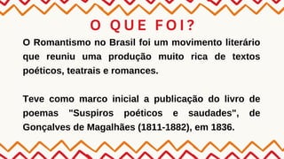 O Q U E F O I ?
O Romantismo no Brasil foi um movimento literário
que reuniu uma produção muito rica de textos
poéticos, teatrais e romances.
Teve como marco inicial a publicação do livro de
poemas "Suspiros poéticos e saudades", de
Gonçalves de Magalhães (1811-1882), em 1836.
 