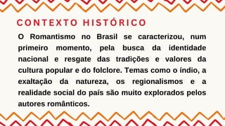 C O N T E X T O H I S T Ó R I C O
O Romantismo no Brasil se caracterizou, num
primeiro momento, pela busca da identidade
nacional e resgate das tradições e valores da
cultura popular e do folclore. Temas como o índio, a
exaltação da natureza, os regionalismos e a
realidade social do país são muito explorados pelos
autores românticos.
 
