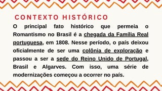 C O N T E X T O H I S T Ó R I C O
O principal fato histórico que permeia o
Romantismo no Brasil é a chegada da Família Real
portuguesa, em 1808. Nesse período, o país deixou
oficialmente de ser uma colônia de exploração e
passou a ser a sede do Reino Unido de Portugal,
Brasil e Algarves. Com isso, uma série de
modernizações começou a ocorrer no país.
 