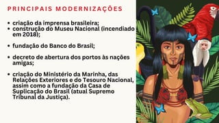 P R I N C I P A I S M O D E R N I Z A Ç Õ E S
criação da imprensa brasileira;
construção do Museu Nacional (incendiado
em 2018);
fundação do Banco do Brasil;
decreto de abertura dos portos às nações
amigas;
criação do Ministério da Marinha, das
Relações Exteriores e do Tesouro Nacional,
assim como a fundação da Casa de
Suplicação do Brasil (atual Supremo
Tribunal da Justiça).
 