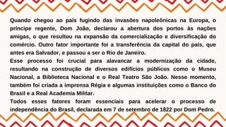 Quando chegou ao país fugindo das invasões napoleônicas na Europa, o
príncipe regente, Dom João, declarou a abertura dos portos às nações
amigas, o que resultou na expansão da comercialização e diversificação do
comércio. Outro fator importante foi a transferência da capital do país, que
antes era Salvador, e passou a ser o Rio de Janeiro.
Esse processo foi crucial para alavancar a modernização da cidade,
resultando na construção de diversos edifícios públicos como o Museu
Nacional, a Biblioteca Nacional e o Real Teatro São João. Nesse momento,
também foi criada a imprensa Régia e algumas instituições como o Banco do
Brasil e a Real Academia Militar.
Todos esses fatores foram essenciais para acelerar o processo de
independência do Brasil, declarada em 7 de setembro de 1822 por Dom Pedro.
 