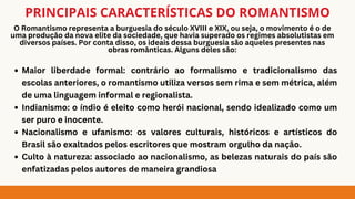 O Romantismo representa a burguesia do século XVIII e XIX, ou seja, o movimento é o de
uma produção da nova elite da sociedade, que havia superado os regimes absolutistas em
diversos países. Por conta disso, os ideais dessa burguesia são aqueles presentes nas
obras românticas. Alguns deles são:
PRINCIPAIS CARACTERÍSTICAS DO ROMANTISMO
Maior liberdade formal: contrário ao formalismo e tradicionalismo das
escolas anteriores, o romantismo utiliza versos sem rima e sem métrica, além
de uma linguagem informal e regionalista.
Indianismo: o índio é eleito como herói nacional, sendo idealizado como um
ser puro e inocente.
Nacionalismo e ufanismo: os valores culturais, históricos e artísticos do
Brasil são exaltados pelos escritores que mostram orgulho da nação.
Culto à natureza: associado ao nacionalismo, as belezas naturais do país são
enfatizadas pelos autores de maneira grandiosa
 