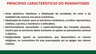 PRINCIPAIS CARACTERÍSTICAS DO ROMANTISMO
Amor platônico, idealismo: a idealização da sociedade, do amor e da
realidade são comuns nas obras românticas.
Idealização da mulher: para os escritores românticos, a mulher representava
a beleza, a pureza, a inocência e a delicadeza.
Sentimentalismo exacerbado: a supervalorização das emoções pessoais,
mostra que os escritores desse momento se opõem ao pensamento racional
e objetivo.
Religiosidade: oposto ao racionalismo, que desconsidera os valores
religiosos, no romantismo há uma preocupação em se apegar aos valores
cristãos.
 