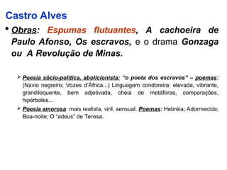 Castro Alves
 Obras: Espumas flutuantes, A cachoeira de
Paulo Afonso, Os escravos, e o drama Gonzaga
ou A Revolução de Minas.
 Poesia sócio-política, abolicionista: “o poeta dos escravos” – poemas:
(Navio negreiro; Vozes d’África...) Linguagem condoreira: elevada, vibrante,
grandiloquente, bem adjetivada, cheia de metáforas, comparações,
hipérboles...
 Poesia amorosa: mais realista, viril, sensual. Poemas: Hebréia; Adormecida;
Boa-noite; O “adeus” de Teresa.
 