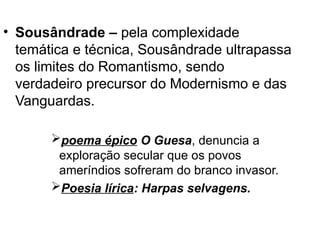 • Sousândrade – pela complexidade
temática e técnica, Sousândrade ultrapassa
os limites do Romantismo, sendo
verdadeiro precursor do Modernismo e das
Vanguardas.
poema épico O Guesa, denuncia a
exploração secular que os povos
ameríndios sofreram do branco invasor.
Poesia lírica: Harpas selvagens.
 