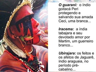 O guarani: o índio
goitacá Peri
protegendo e
salvando sua amada
Ceci, uma branca...
Iracema: a índia
tabajara e seu
devotado amor por
Martim, um guerreiro
branco...
Ubirajara: os feitos e
os afetos de Jaguarê,
índio araguaia, no
período pré-
cabalino...
 