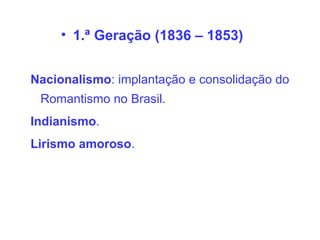 • 1.ª Geração (1836 – 1853)
Nacionalismo: implantação e consolidação do
Romantismo no Brasil.
Indianismo.
Lirismo amoroso.
 
