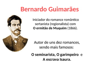 Bernardo Guimarães
Iniciador do romance romântico
sertanista (regionalista) com
O ermitão de Muquém (1866).
Autor de uns dez romances,
sendo mais famosos:
O seminarista, O garimpeiro e
A escrava Isaura.
 