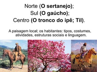 Norte (O sertanejo);
Sul (O gaúcho);
Centro (O tronco do ipê; Til).
A paisagem local; os habitantes: tipos, costumes,
atividades, estruturas sociais e linguagem.
 