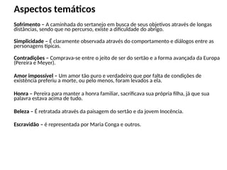 Aspectos temáticos
Sofrimento – A caminhada do sertanejo em busca de seus objetivos através de longas
distâncias, sendo que no percurso, existe a dificuldade do abrigo.
Simplicidade – É claramente observada através do comportamento e diálogos entre as
personagens típicas.
Contradições – Comprava-se entre o jeito de ser do sertão e a forma avançada da Europa
(Pereira e Meyer).
Amor impossível – Um amor tão puro e verdadeiro que por falta de condições de
existência preferiu a morte, ou pelo menos, foram levados a ela.
Honra – Pereira para manter a honra familiar, sacrificava sua própria filha, já que sua
palavra estava acima de tudo.
Beleza – É retratada através da paisagem do sertão e da jovem Inocência.
Escravidão – é representada por Maria Conga e outros.
 