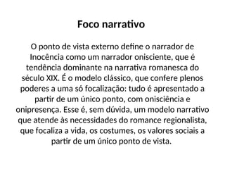 Foco narrativo
O ponto de vista externo define o narrador de
Inocência como um narrador onisciente, que é
tendência dominante na narrativa romanesca do
século XIX. É o modelo clássico, que confere plenos
poderes a uma só focalização: tudo é apresentado a
partir de um único ponto, com onisciência e
onipresença. Esse é, sem dúvida, um modelo narrativo
que atende às necessidades do romance regionalista,
que focaliza a vida, os costumes, os valores sociais a
partir de um único ponto de vista.
 