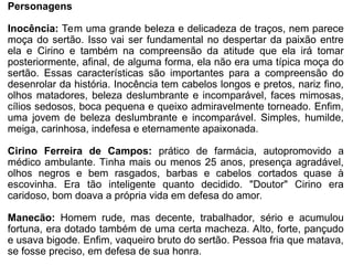 Personagens
Inocência: Tem uma grande beleza e delicadeza de traços, nem parece
moça do sertão. Isso vai ser fundamental no despertar da paixão entre
ela e Cirino e também na compreensão da atitude que ela irá tomar
posteriormente, afinal, de alguma forma, ela não era uma típica moça do
sertão. Essas características são importantes para a compreensão do
desenrolar da história. Inocência tem cabelos longos e pretos, nariz fino,
olhos matadores, beleza deslumbrante e incomparável, faces mimosas,
cílios sedosos, boca pequena e queixo admiravelmente torneado. Enfim,
uma jovem de beleza deslumbrante e incomparável. Simples, humilde,
meiga, carinhosa, indefesa e eternamente apaixonada.
Cirino Ferreira de Campos: prático de farmácia, autopromovido a
médico ambulante. Tinha mais ou menos 25 anos, presença agradável,
olhos negros e bem rasgados, barbas e cabelos cortados quase à
escovinha. Era tão inteligente quanto decidido. "Doutor" Cirino era
caridoso, bom doava a própria vida em defesa do amor.
Manecão: Homem rude, mas decente, trabalhador, sério e acumulou
fortuna, era dotado também de uma certa macheza. Alto, forte, pançudo
e usava bigode. Enfim, vaqueiro bruto do sertão. Pessoa fria que matava,
se fosse preciso, em defesa de sua honra.
 