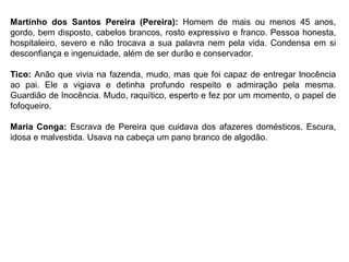 Martinho dos Santos Pereira (Pereira): Homem de mais ou menos 45 anos,
gordo, bem disposto, cabelos brancos, rosto expressivo e franco. Pessoa honesta,
hospitaleiro, severo e não trocava a sua palavra nem pela vida. Condensa em si
desconfiança e ingenuidade, além de ser durão e conservador.
Tico: Anão que vivia na fazenda, mudo, mas que foi capaz de entregar lnocência
ao pai. Ele a vigiava e detinha profundo respeito e admiração pela mesma.
Guardião de Inocência. Mudo, raquítico, esperto e fez por um momento, o papel de
fofoqueiro.
Maria Conga: Escrava de Pereira que cuidava dos afazeres domésticos. Escura,
idosa e malvestida. Usava na cabeça um pano branco de algodão.
 