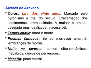 Álvares de Azevedo
 Obras: Lira dos vinte anos. Marcado pelo
byronismo e mal do século. Exacerbação dos
sentimentos; dramaticidade. A mulher é amada:
desejada mas idealizada, inacessível.
 Temas-chave: amor e morte.
 Poemas famosos: Se eu morresse amanhã;
lembranças de morrer.
 Noite na taverna: contos ultra-românticos,
macabros, cheios de perversões.
 Macário: peça teatral.
 