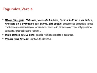 Fagundes Varela
 Obras Principais: Noturnas, vozes da América, Cantos do Ermo e da Cidade,
Anchieta ou o Evangelho das Selvas. Sua poesai: síntese dos principais temas
românticos – nacionalismo, indianismo, escrvidão, lirismo amoroso, religiosidade,
saudade, preocupações sociais...
 Duas marcas de sua obra: poesia religiosa e sobre a natureza.
 Poema mais famoso: Cântico do Calvário.
 