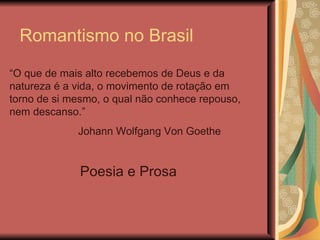 Romantismo no Brasil
“O que de mais alto recebemos de Deus e da
natureza é a vida, o movimento de rotação em
torno de si mesmo, o qual não conhece repouso,
nem descanso.”
             Johann Wolfgang Von Goethe


              Poesia e Prosa
 