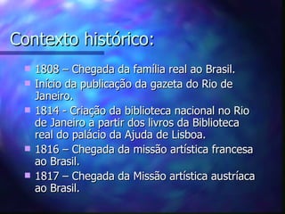 Contexto histórico:
    1808 – Chegada da família real ao Brasil.
    Início da publicação da gazeta do Rio de
     Janeiro.
    1814 - Criação da biblioteca nacional no Rio
     de Janeiro a partir dos livros da Biblioteca
     real do palácio da Ajuda de Lisboa.
    1816 – Chegada da missão artística francesa
     ao Brasil.
    1817 – Chegada da Missão artística austríaca
     ao Brasil.
 