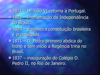  1821 – D. João VI retorna a Portugal.
 1822 – Proclamação da Independência
  do Brasil.
 1824 – a primeira constituição brasileira
  é promulgada.
 1831 – D. Pedro primeiro abdica do
  trono e tem início a Regência trina no
  Brasil.
 1837 – inauguração do Colégio D.
  Pedro II, no Rio de Janeiro.
 
