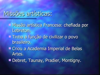 Missões artísticas:
  Missão artística Francesa: chefiada por
   Lebreton.
  Tinha a função de civilizar o povo
   brasileiro.
  Criou a Academia Imperial de Belas
   Artes.
  Debret, Taunay, Pradier, Montigny.
 
