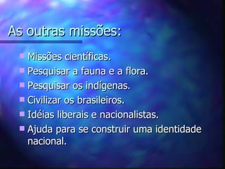 As outras missões:
  Missões científicas.
  Pesquisar a fauna e a flora.
  Pesquisar os indígenas.
  Civilizar os brasileiros.
  Idéias liberais e nacionalistas.
  Ajuda para se construir uma identidade
   nacional.
 