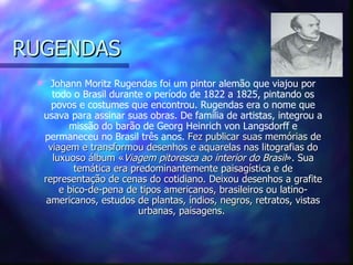 RUGENDAS
      Johann Moritz Rugendas foi um pintor alemão que viajou por
       todo o Brasil durante o período de 1822 a 1825, pintando os
       povos e costumes que encontrou. Rugendas era o nome que
     usava para assinar suas obras. De família de artistas, integrou a
           missão do barão de Georg Heinrich von Langsdorff e
     permaneceu no Brasil três anos. Fez publicar suas memórias de
      viagem e transformou desenhos e aquarelas nas litografias do
       luxuoso álbum «Viagem pitoresca ao interior do Brasil». Sua
             temática era predominantemente paisagística e de
     representação de cenas do cotidiano. Deixou desenhos a grafite
         e bico-de-pena de tipos americanos, brasileiros ou latino-
      americanos, estudos de plantas, índios, negros, retratos, vistas
                            urbanas, paisagens.
 