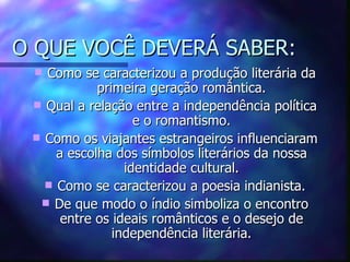 O QUE VOCÊ DEVERÁ SABER:
  Como se caracterizou a produção literária da
            primeira geração romântica.
  Qual a relação entre a independência política
                   e o romantismo.
  Como os viajantes estrangeiros influenciaram
     a escolha dos símbolos literários da nossa
                 identidade cultural.
    Como se caracterizou a poesia indianista.
   De que modo o índio simboliza o encontro
      entre os ideais românticos e o desejo de
               independência literária.
 