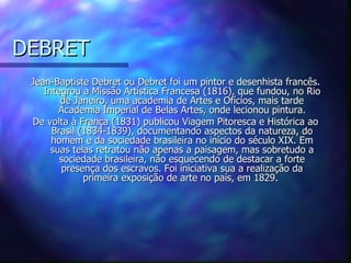 DEBRET
 Jean-Baptiste Debret ou Debret foi um pintor e desenhista francês.
    Integrou a Missão Artística Francesa (1816), que fundou, no Rio
        de Janeiro, uma academia de Artes e Ofícios, mais tarde
        Academia Imperial de Belas Artes, onde lecionou pintura.
 De volta à França (1831) publicou Viagem Pitoresca e Histórica ao
      Brasil (1834-1839), documentando aspectos da natureza, do
      homem e da sociedade brasileira no início do século XIX. Em
      suas telas retratou não apenas a paisagem, mas sobretudo a
        sociedade brasileira, não esquecendo de destacar a forte
        presença dos escravos. Foi iniciativa sua a realização da
              primeira exposição de arte no país, em 1829.
 