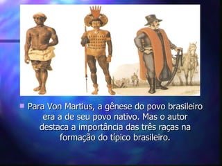    Para Von Martius, a gênese do povo brasileiro
        era a de seu povo nativo. Mas o autor
       destaca a importância das três raças na
             formação do típico brasileiro.
 