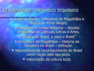 O manifesto romântico brasileiro
   Grupo de Paris – Gonçalves de Magalhães e
               Araújo de Porto Alegre.
      Lançaram a revista Nitheroy – Revista
       Brasiliense de Ciências, Letras e Artes.
        “Tudo pelo Brasil, e para o Brasil”
      Gonçalves de Magalhães – História da
           literatura no Brasil – imitação.
    Necessidade de reconhecimento do Brasil
             como nação pelo seu povo.
           Valorização da cultura local.
 