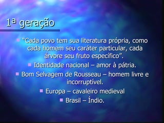 1ª geração
     “Cada povo tem sua literatura própria, como
        cada homem seu caráter particular, cada
              árvore seu fruto específico”.
         Identidade nacional – amor à pátria.
     Bom Selvagem de Rousseau – homem livre e
                      incorruptível.
             Europa – cavaleiro medieval
                    Brasil – Índio.
 