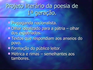 Projeto literário da poesia de
         1ª geração.
 Propaganda nacionalista.
 Olhar idealizado para a pátria – olhar
  dos expatriados.
 Textos que respondiam aos anseios do
  povo.
 Formação do público leitor.
 Métrica e rimas – semelhantes aos
  tambores.
 