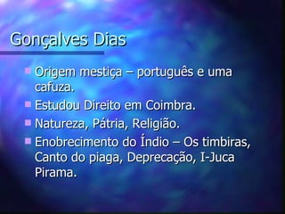 Gonçalves Dias
  Origem mestiça – português e uma
   cafuza.
  Estudou Direito em Coimbra.
  Natureza, Pátria, Religião.
  Enobrecimento do Índio – Os timbiras,
   Canto do piaga, Deprecação, I-Juca
   Pirama.
 