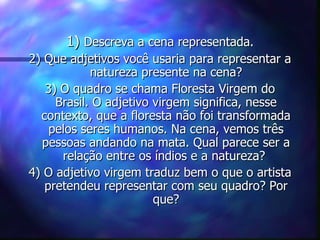 1) Descreva a cena representada.
2) Que adjetivos você usaria para representar a
            natureza presente na cena?
   3) O quadro se chama Floresta Virgem do
     Brasil. O adjetivo virgem significa, nesse
  contexto, que a floresta não foi transformada
    pelos seres humanos. Na cena, vemos três
  pessoas andando na mata. Qual parece ser a
      relação entre os índios e a natureza?
4) O adjetivo virgem traduz bem o que o artista
   pretendeu representar com seu quadro? Por
                        que?
 