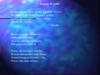 Canção do exílio

Kennst du das Land, wo die Citronen Bluhen,
Im Dunkeln die Golg-Orangen gluhen,
Kennst du es wohl? – Dahin, dahin!
Mocht ich...ziehln.
                                  Goethe


Minha terra tem palmeiras,
Onde canta o Sabiá;
As aves, que aqui gorjeiam,
Não gorjeiam como lá.

Nosso céu tem mais estrelas,
Nossas várzeas têm mais flores,
Nossos bosques têm mais vida,
Nossa vida mais amores.
 